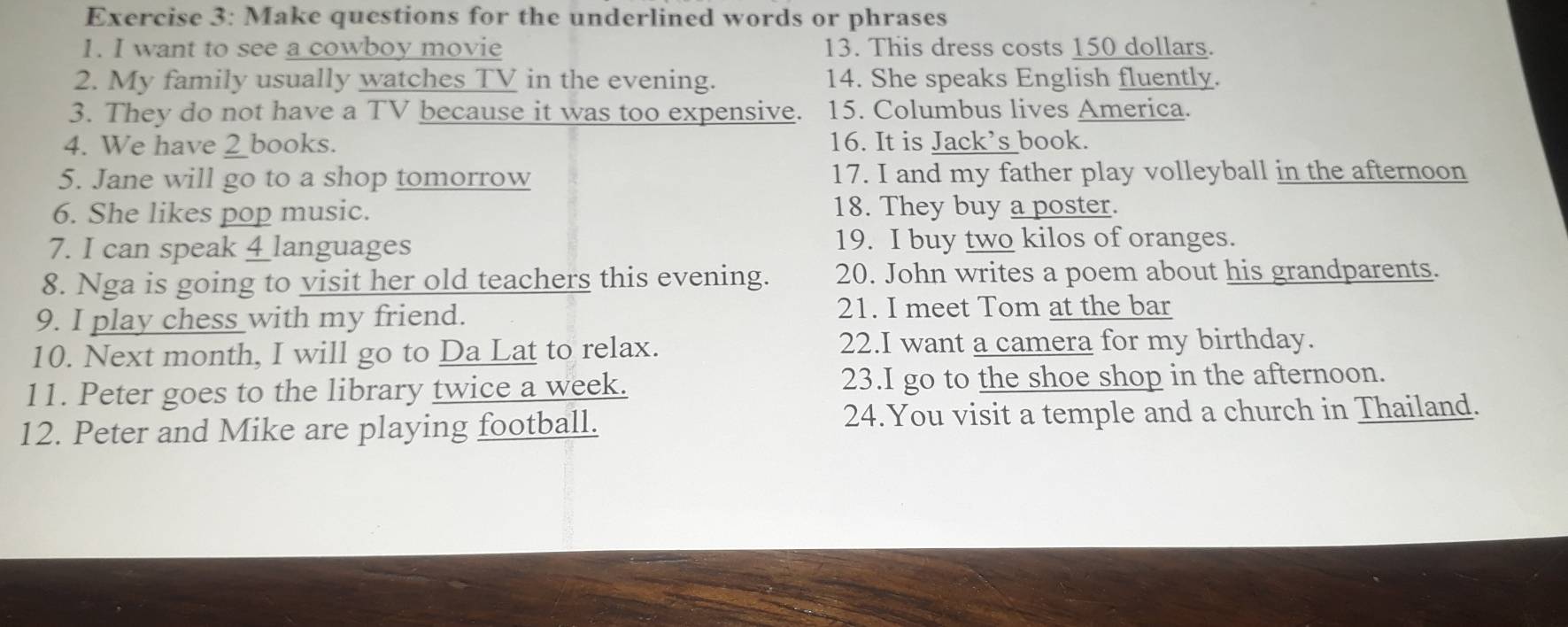 Make questions for the underlined words or phrases 
1. I want to see a cowboy movie 13. This dress costs 150 dollars. 
2. My family usually watches TV in the evening. 14. She speaks English fluently. 
3. They do not have a TV because it was too expensive. 15. Columbus lives America. 
4. We have _books. 16. It is Jack's book. 
5. Jane will go to a shop tomorrow 17. I and my father play volleyball in the afternoon 
6. She likes pop music. 18. They buy a poster. 
7. I can speak 4 languages 19. I buy two kilos of oranges. 
8. Nga is going to visit her old teachers this evening. 20. John writes a poem about his grandparents. 
9. I play chess with my friend. 21. I meet Tom at the bar 
10. Next month, I will go to Da Lat to relax. 22.I want a camera for my birthday. 
11. Peter goes to the library twice a week. 23.I go to the shoe shop in the afternoon. 
12. Peter and Mike are playing football. 24.You visit a temple and a church in Thailand.