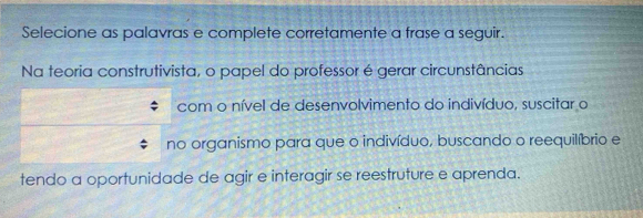 Selecione as palavras e complete corretamente a frase a seguir. 
Na teoria construtivista, o papel do professor é gerar circunstâncias 
com o nível de desenvolvimento do indivíduo, suscitar o 
no organismo para que o indivíduo, buscando o reequilíbrio e 
tendo a oportunidade de agir e interagir se reestruture e aprenda.