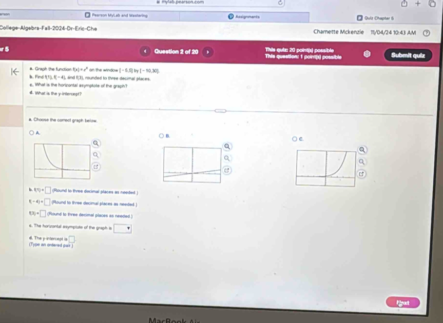 mylab.pearson.com
arson Pearson MyLab and Mastering Assignments Quiz Chapter 5
College-Algebra-Fall-2024-Dr-Eric-Che Charnette Mckenzie 11/04/24 10:43 AM
Question 2 of 20 This quiz: 20 point(s) possible Submit quiz
This question: 1 point(s) possible
a. Graph the function f(x)=e^x on the window [-5,5] b [-10,30]
b. Find f(1), f(-4) , and f(3) ), rounded to three decimal places.
c. What is the horizontal asymptote of the graph?
d. What is the y-intercept?
a. Choose the correct graph below
B.
A. ○ c.
C
b f(1)=□ (Round to three decimal places as needed.)
f(-4)=□ (Round to three decimal places as needed.)
f(3)=□ (Round to three decimal places as needed.)
c. The horizontal asymptote of the graph is
d. The y-intercept is □ . 
(Type an ordered pair)
ligut