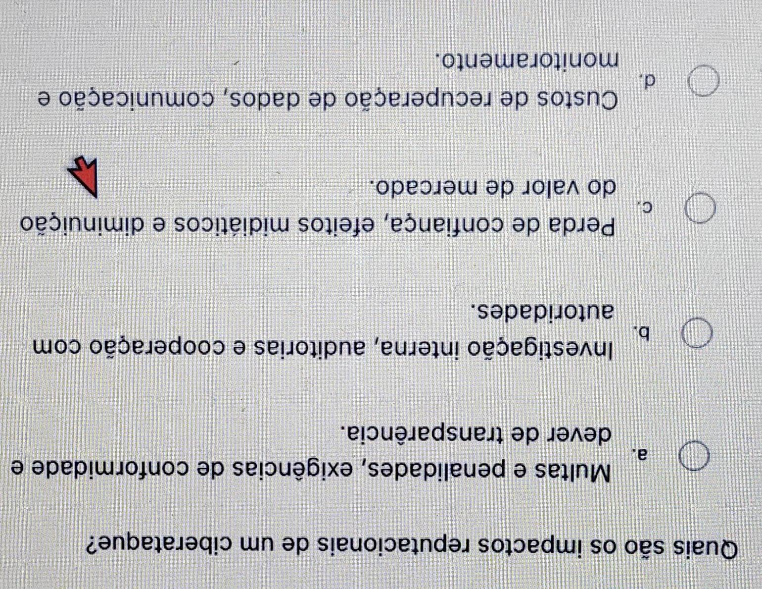 Quais são os impactos reputacionais de um ciberataque?
Multas e penalidades, exigências de conformidade e
a.
dever de transparência.
b.
Investigação interna, auditorias e cooperação com
autoridades.
Perda de confiança, efeitos midiáticos e diminuição
C.
do valor de mercado.
Custos de recuperação de dados, comunicação e
d.
monitoramento.