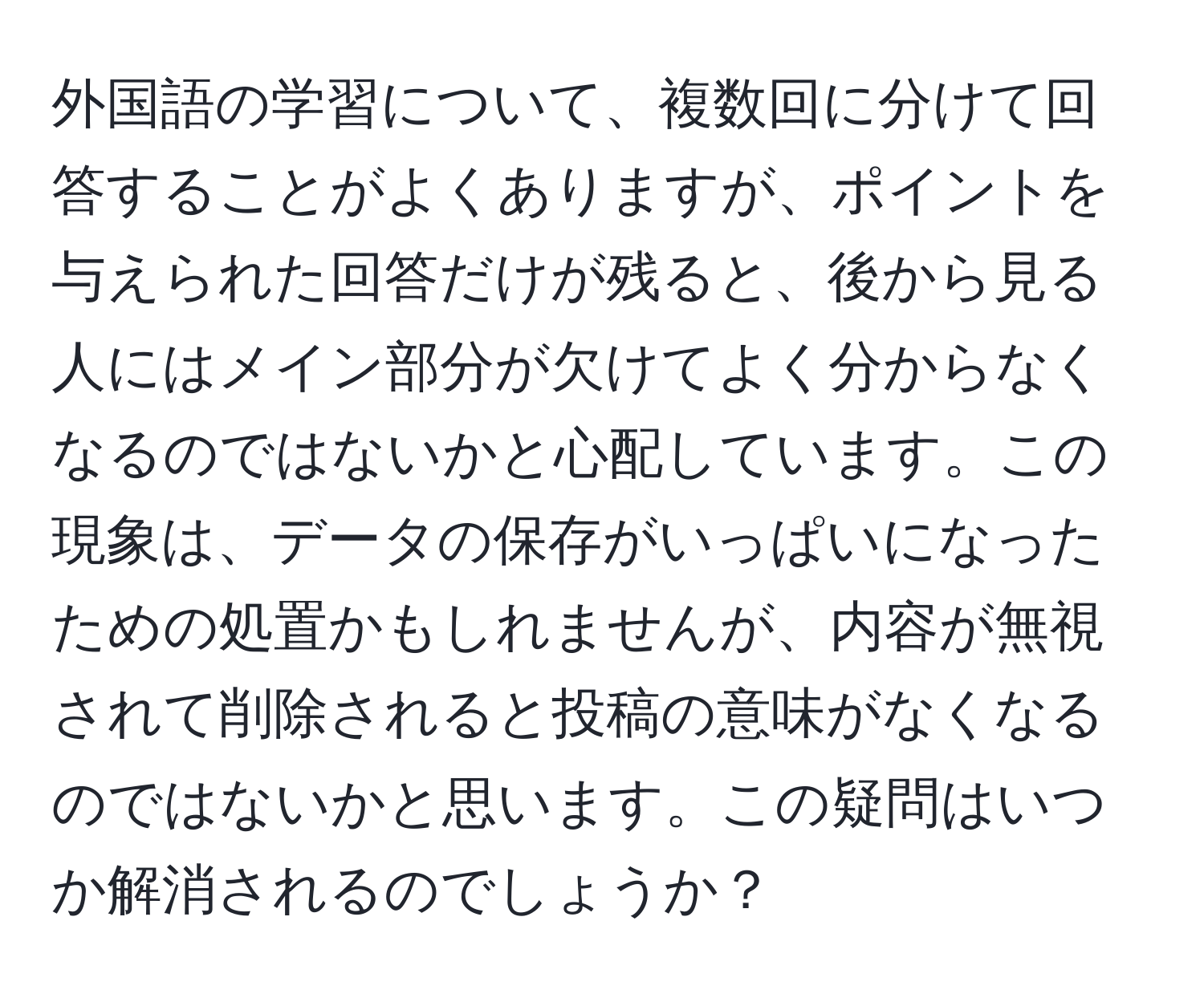 外国語の学習について、複数回に分けて回答することがよくありますが、ポイントを与えられた回答だけが残ると、後から見る人にはメイン部分が欠けてよく分からなくなるのではないかと心配しています。この現象は、データの保存がいっぱいになったための処置かもしれませんが、内容が無視されて削除されると投稿の意味がなくなるのではないかと思います。この疑問はいつか解消されるのでしょうか？