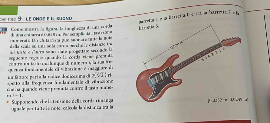 capitolo 9 Le onde e il suono 
tta 1 e la barretta 0 e tra la barretta 7 e la 
Come mostra la figura, la lunghezza di una corda 
di una chitarra è 0,628 m. Per semplicità i tasti sono 
numerati. Un chitarrista può suonare tutte le note 
della scala su una sola corda perché le distanze tra 
un tasto e l'altro sono state progettate secondo la 
seguente regola: quando la corda viene premuta 
contro un tasto qualunque di numero i, la sua fre- 
quenza fondamentale di vibrazione è maggiore di 
un fattore pari alla radice dodicesima di 2(sqrt[12](2)) ri- 
spetto alla frequenza fondamentale di vibrazione 
che ha quando viene premuta contro il tasto nume- 
ro i - 1. 
Supponendo che la tensione della corda rimanga 
uguale per tutte le note, calcola la distanza tra la ]