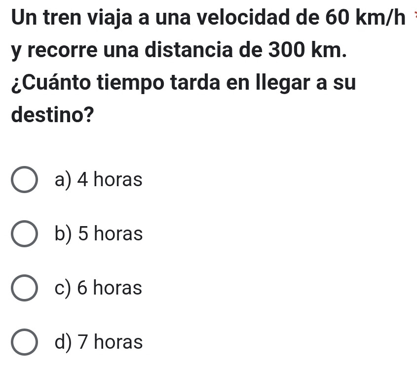 Un tren viaja a una velocidad de 60 km/h
y recorre una distancia de 300 km.
¿Cuánto tiempo tarda en llegar a su
destino?
a) 4 horas
b) 5 horas
c) 6 horas
d) 7 horas