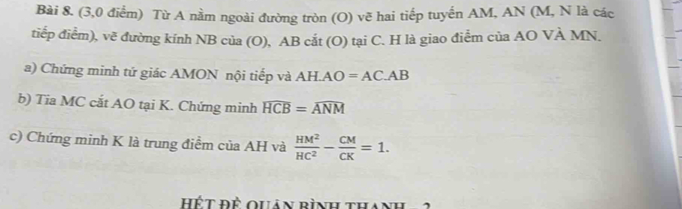 (3,0 điểm) Từ A nằm ngoài đường tròn (O) vẽ hai tiếp tuyến AM, AN (M, N là các 
tiếp điểm), vẽ đường kính NB của (O), AB cắt (O) tại C. H là giao điểm của AO VÀ MN. 
a) Chứng minh tứ giác AMON nội tiếp và AH. AO=AC.AB
b) Tia MC cắt AO tại K. Chứng minh widehat HCB=widehat ANM
c) Chứng minh K là trung điểm của AH và  HM^2/HC^2 - CM/CK =1. 
Hết đề quản bình than