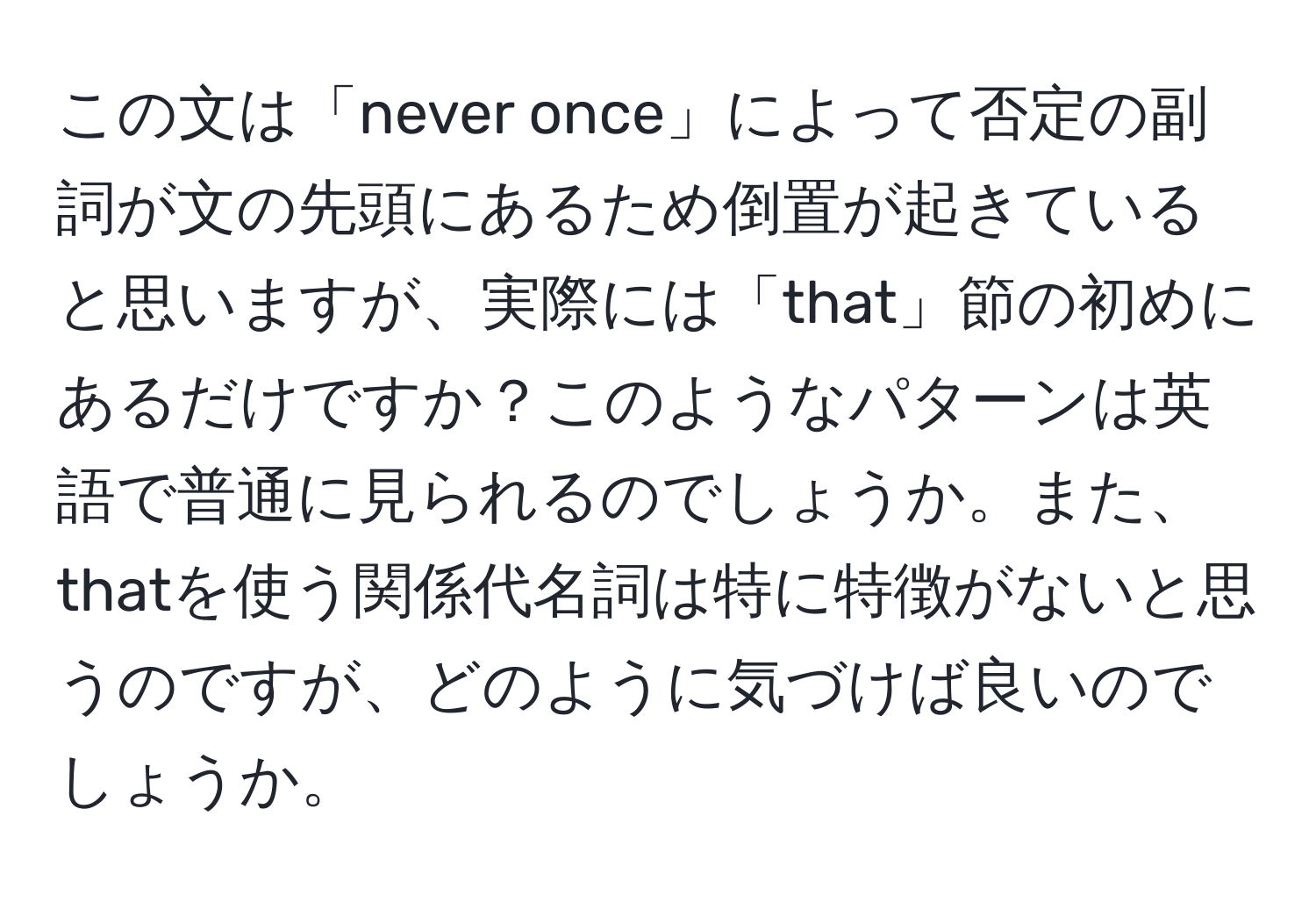 この文は「never once」によって否定の副詞が文の先頭にあるため倒置が起きていると思いますが、実際には「that」節の初めにあるだけですか？このようなパターンは英語で普通に見られるのでしょうか。また、thatを使う関係代名詞は特に特徴がないと思うのですが、どのように気づけば良いのでしょうか。