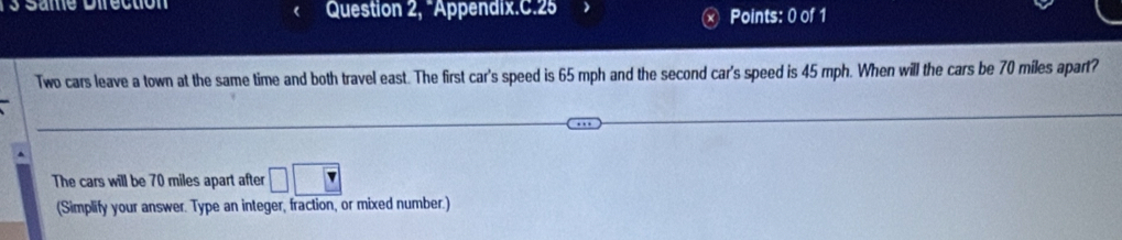 Same Direction Question 2, “Appendix.C.25 Points: 0 of 1 
Two cars leave a town at the same time and both travel east. The first car's speed is 65 mph and the second car's speed is 45 mph. When will the cars be 70 miles apart? 
The cars will be 70 miles apart after □ □
(Simplify your answer. Type an integer, fraction, or mixed number.)