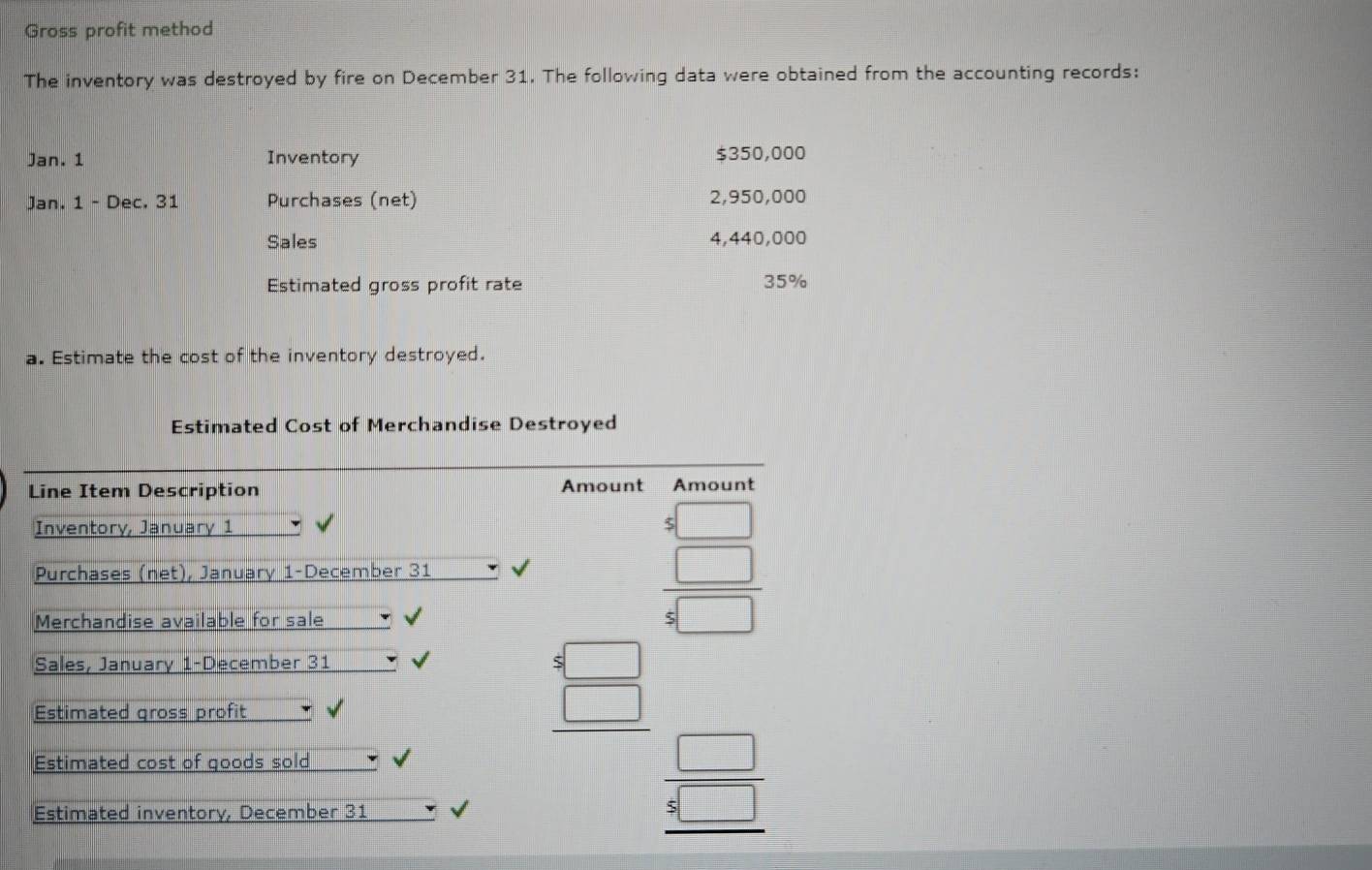 Gross profit method
The inventory was destroyed by fire on December 31. The following data were obtained from the accounting records:
Jan. 1 Inventory $350,000
Jan. 1 - Dec. 31 Purchases (net) 2,950,000
Sales 4,440,000
Estimated gross profit rate 35%
a. Estimate the cost of the inventory destroyed.
Estimated Cost of Merchandise Destroyed
Line Item Description Amount Amount
Inventory, January 1
Purchases (net), January 1-December 31 √ beginarrayr 5□  5□  hline 4□ endarray
Merchandise available for sale
Sales, January 1-December 31
Estimated gross profit *
Estimated cost of goods sold
beginarrayr 4□  4□  hline □ endarray beginarrayr □  5□  hline endarray
Estimated inventory, December 31