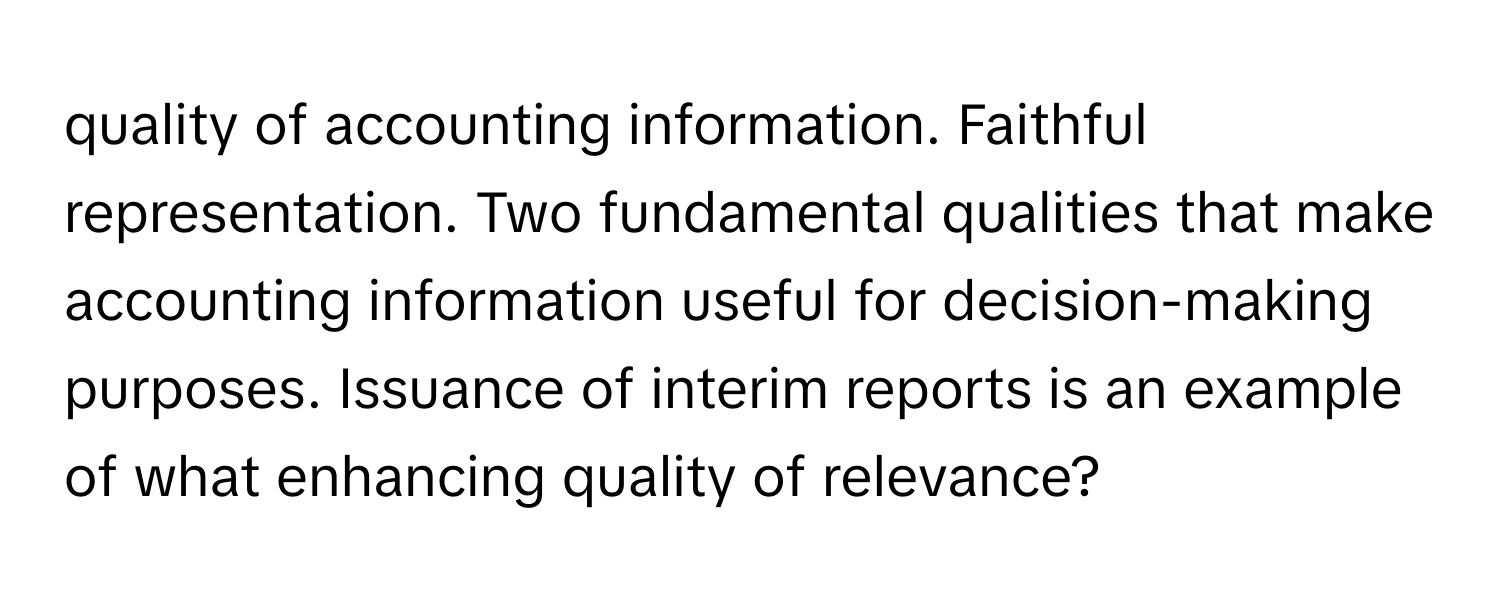 quality of accounting information. Faithful representation. Two fundamental qualities that make accounting information useful for decision-making purposes. Issuance of interim reports is an example of what enhancing quality of relevance?