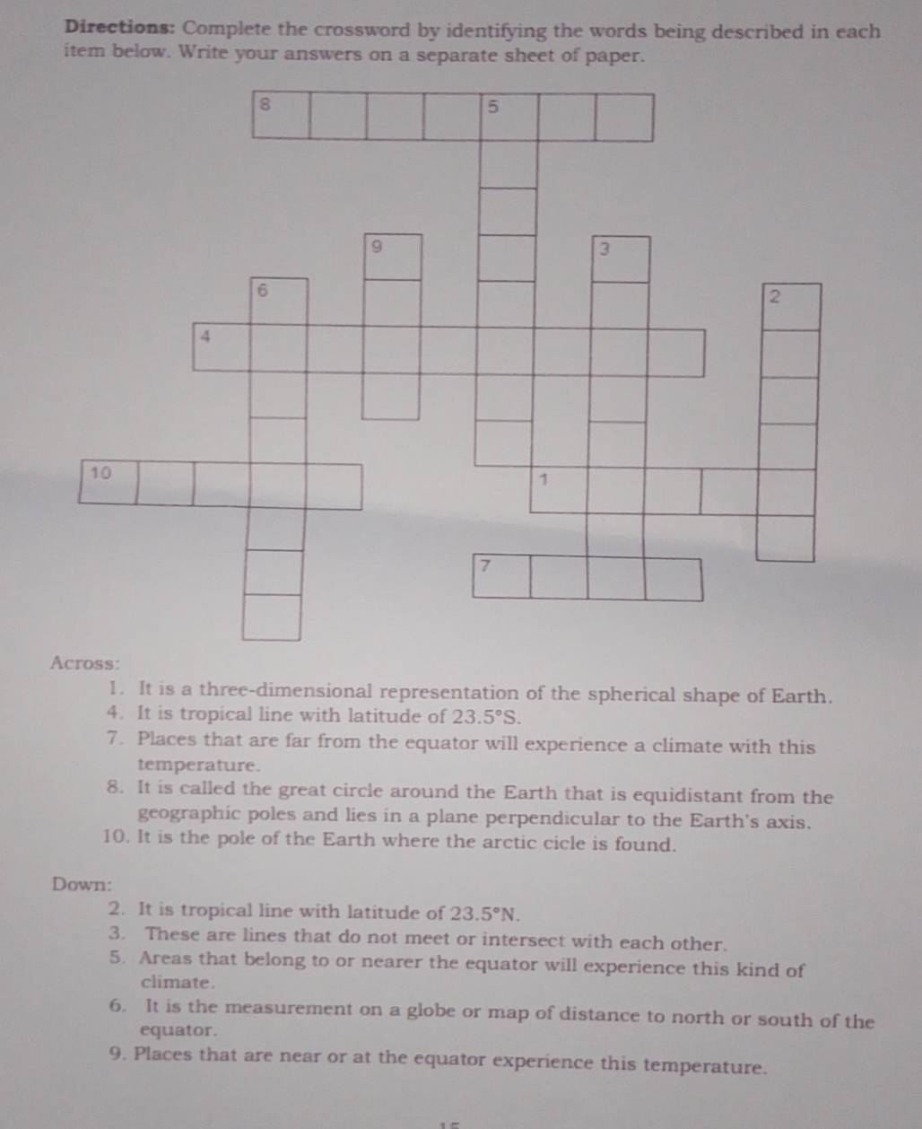 Directions: Complete the crossword by identifying the words being described in each 
item below. Write your answers on a separate sheet of paper. 
1. It is a three-dimensional representation of the spherical shape of Earth. 
4. It is tropical line with latitude of 23.5°S. 
7. Places that are far from the equator will experience a climate with this 
temperature. 
8. It is called the great circle around the Earth that is equidistant from the 
geographic poles and lies in a plane perpendicular to the Earth's axis. 
10. It is the pole of the Earth where the arctic cicle is found. 
Down: 
2. It is tropical line with latitude of 23.5°N. 
3. These are lines that do not meet or intersect with each other. 
5. Areas that belong to or nearer the equator will experience this kind of 
climate . 
6. It is the measurement on a globe or map of distance to north or south of the 
equator. 
9. Places that are near or at the equator experience this temperature.