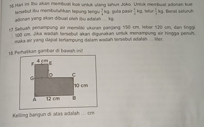 Hari ini Ibu akan membuat kue untuk ulang tahun Joko. Untuk membuat adonan kue 
tersebut ibu membutuhkan tepung terigu  3/4 kg , gula pasir  1/2 kg , telur  1/3 kg. Berat seluruh 
adonan yang akan dibuat oleh ibu adalah ... kg. 
17 Sebush penampung air memiliki ukuran panjang 150 cm, lebar 120 cm, dan tinggi
100 cm. Jika wadah tersebut akan digunakan untuk menampung air hingga penuh, 
maka air yang dapat tertampung dalam wadah tersebut adalah ... liter. 
18. Perhatikan gambar di bawah ini! 
Keliling bangun di atas adalah ... cm