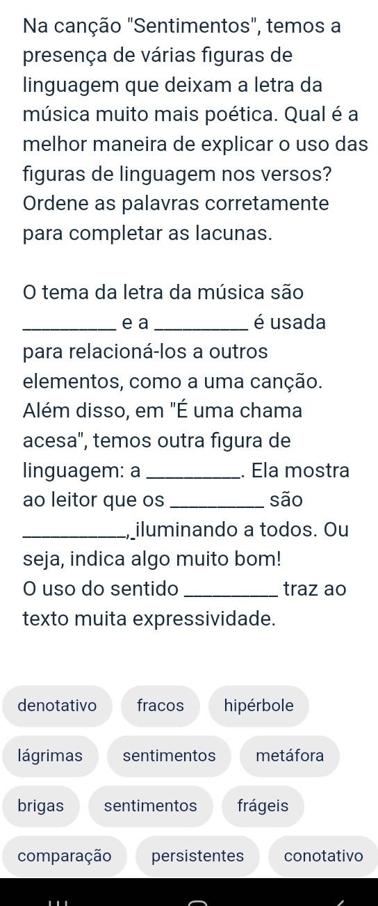 Na canção "Sentimentos", temos a
presença de várias figuras de
linguagem que deixam a letra da
música muito mais poética. Qual é a
melhor maneira de explicar o uso das
figuras de linguagem nos versos?
Ordene as palavras corretamente
para completar as lacunas.
O tema da letra da música são
_e a _é usada
para relacioná-los a outros
elementos, como a uma canção.
Além disso, em "É uma chama
acesa', temos outra figura de
linguagem: a _. Ela mostra
ao leitor que os_ são
_, iluminando a todos. Ou
seja, indica algo muito bom!
O uso do sentido_ traz ao
texto muita expressividade.
denotativo fracos hipérbole
lágrimas sentimentos metáfora
brigas sentimentos frágeis
comparação persistentes conotativo