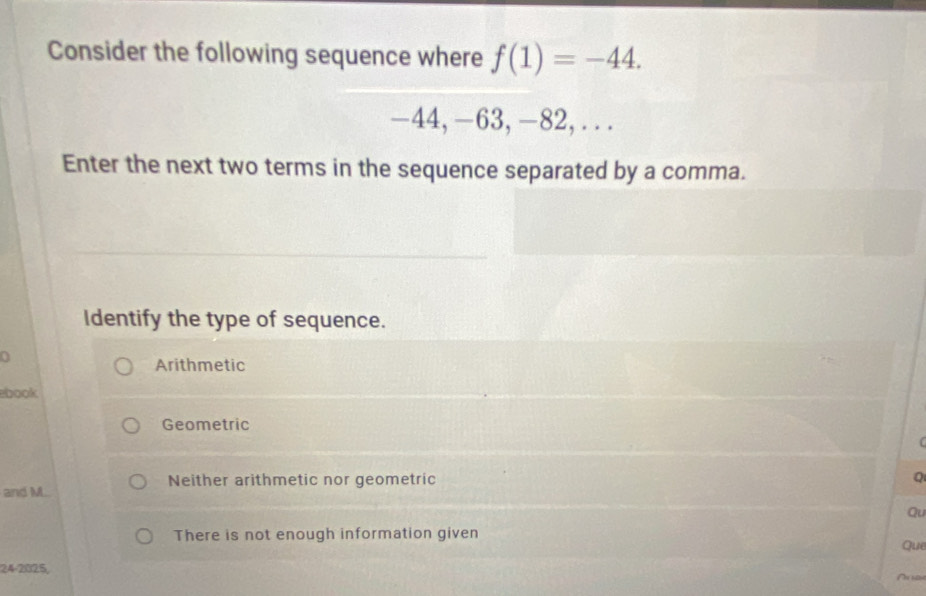 Consider the following sequence where f(1)=-44.
-44, -63, -82,...
Enter the next two terms in the sequence separated by a comma.
Identify the type of sequence.
0
Arithmetic
ebook
Geometric
and M. Neither arithmetic nor geometric
Q
Qu
There is not enough information given
Que
24-2025,
A n