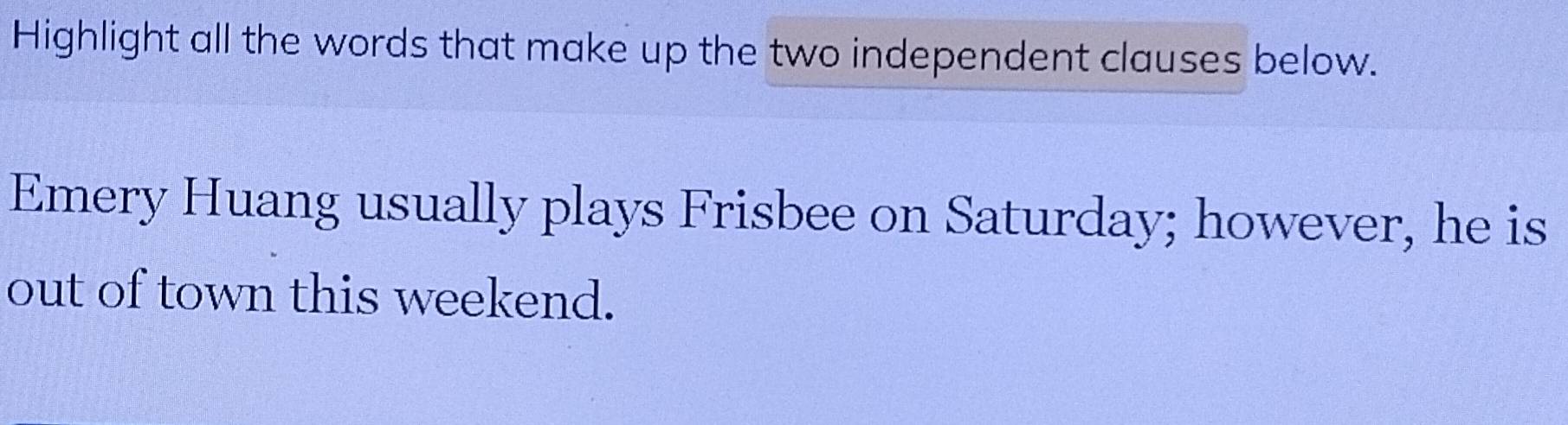 Highlight all the words that make up the two independent clauses below. 
Emery Huang usually plays Frisbee on Saturday; however, he is 
out of town this weekend.