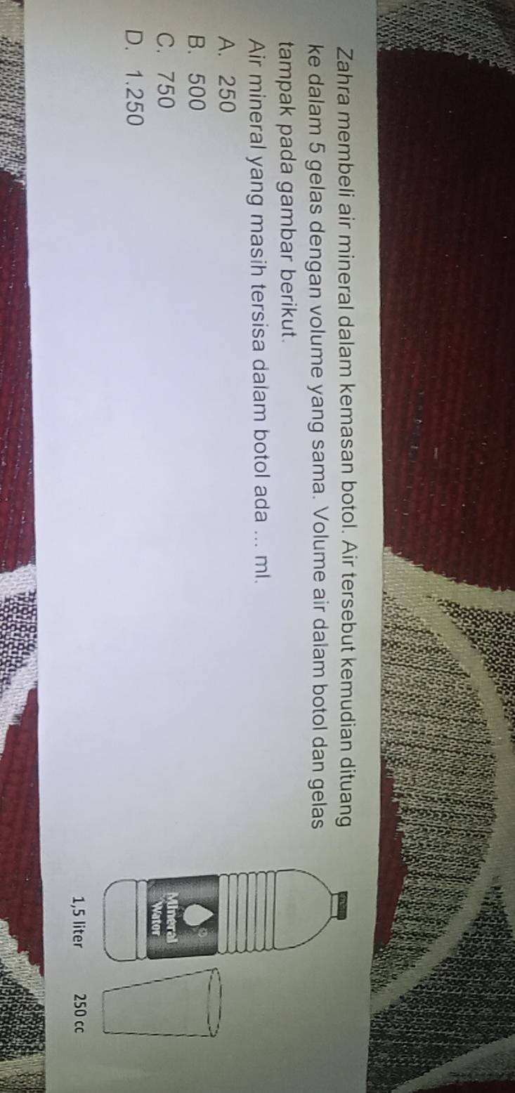 Zahra membeli air mineral dalam kemasan botol. Air tersebut kemudian dituang
ke dalam 5 gelas dengan volume yang sama. Volume air dalam botol dan gelas
tampak pada gambar berikut.
Air mineral yang masih tersisa dalam botol ada ... ml.
A. 250
B. 500
C. 750
D. 1.250