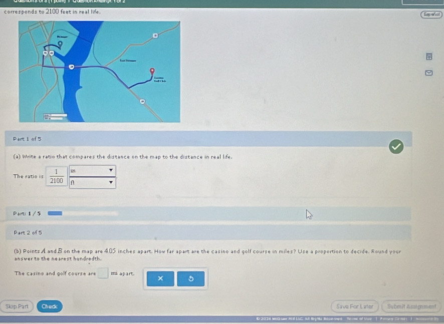 corresponds to 2100 feet in real life. 
Espeñol 
Part 1 of 5 
(a) Write a ratio that compares the distance on the map to the distance in real life.
m
The ratio is  1/2100  n 
Part: 1 / 5 
Part 2 of 5 
(b) Points A and B on the map are 4.05 inches apart. How far apart are the casino and golf course in miles? Use a proportion to decide. Round your 
answer to the nearest hundredth. 
The casino and golf course are □ m apart × 
Skip Part Check Save For Later Submit A sargnment 
Bbla med ' termr of Use 1 Aaszoy Ca me -1 M