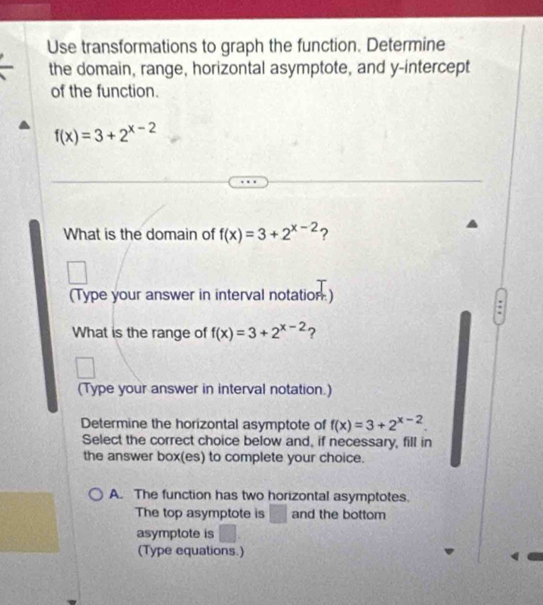 Use transformations to graph the function. Determine
the domain, range, horizontal asymptote, and y-intercept
of the function.
f(x)=3+2^(x-2)
What is the domain of f(x)=3+2^(x-2) ?
(Type your answer in interval notation)
:
What is the range of f(x)=3+2^(x-2) ?
(Type your answer in interval notation.)
Determine the horizontal asymptote of f(x)=3+2^(x-2)
Select the correct choice below and, if necessary, fill in
the answer box(es) to complete your choice.
A. The function has two horizontal asymptotes.
The top asymptote is □ and the bottom
asymptote is
(Type equations.)