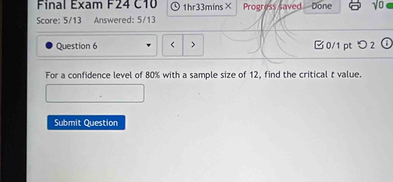 Final Exam F24 C10 、1hr33mins× Progress saved Done √o 
Score: 5/13 Answered: 5/13 
Question 6 < > □0/1 ptつ2 ⓘ 
For a confidence level of 80% with a sample size of 12, find the critical t value. 
Submit Question