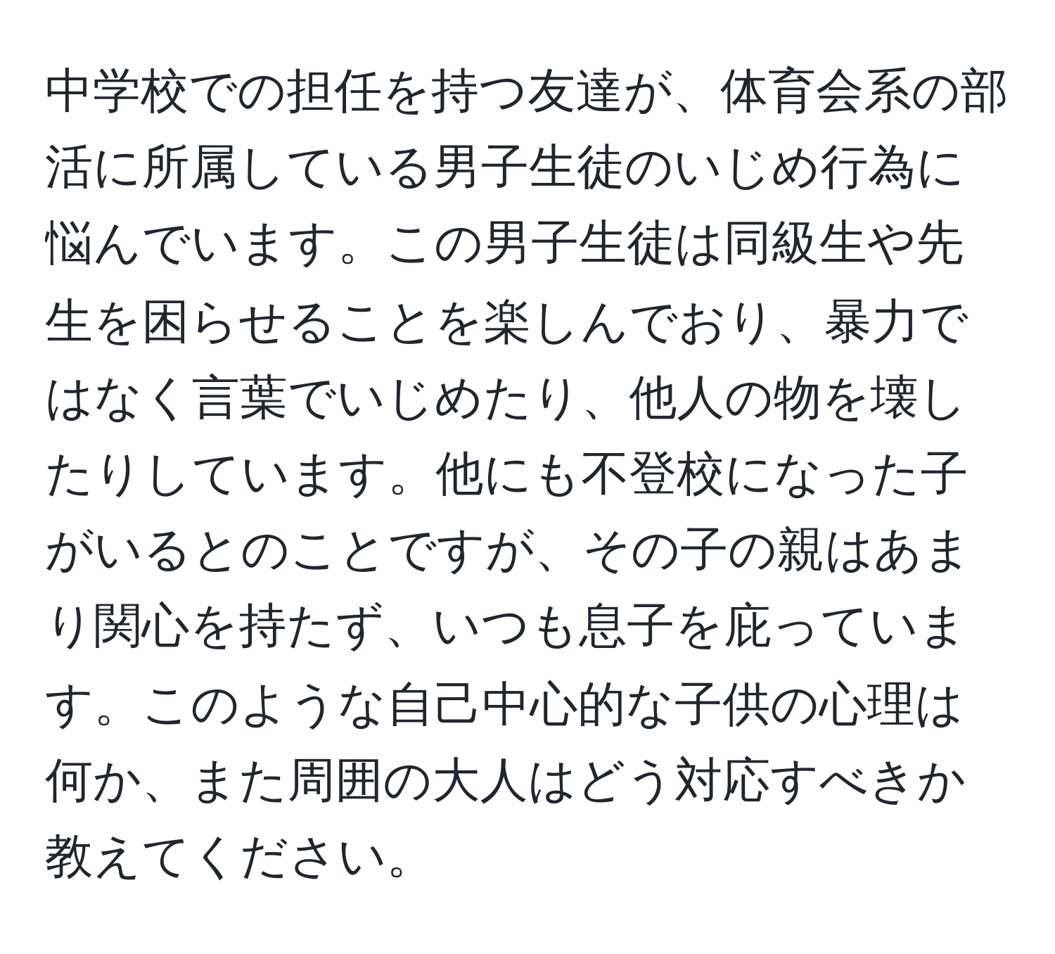 中学校での担任を持つ友達が、体育会系の部活に所属している男子生徒のいじめ行為に悩んでいます。この男子生徒は同級生や先生を困らせることを楽しんでおり、暴力ではなく言葉でいじめたり、他人の物を壊したりしています。他にも不登校になった子がいるとのことですが、その子の親はあまり関心を持たず、いつも息子を庇っています。このような自己中心的な子供の心理は何か、また周囲の大人はどう対応すべきか教えてください。