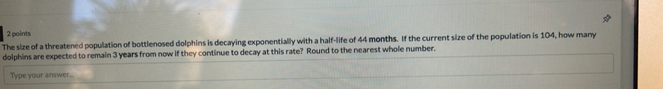 The size of a threatened population of bottlenosed dolphins is decaying exponentially with a half-life of 44 months. If the current size of the population is 104, how many 
dolphins are expected to remain 3 years from now if they continue to decay at this rate? Round to the nearest whole number. 
Type your answer..