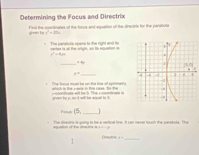 Determining the Focus and Directrix
Find the coordinates of the focus and equation of the directrix for the parabola
given by y^2=20x.
The parabola opens to the right and its
vertex is at the origin, so its equation is
y^2=4px.
_ =4p
p= _
The focus must be on the line of symmetry,
which is the x-axis in this case. So the
y-coordinate will be 0. The x-coordinate is
given by p, so it will be equal to 5.
Focus: (5, _)
The directrix is going to be a vertical line. It can never touch the parabola. The
equation of the directrix is x=-p.
Directrix: x= _