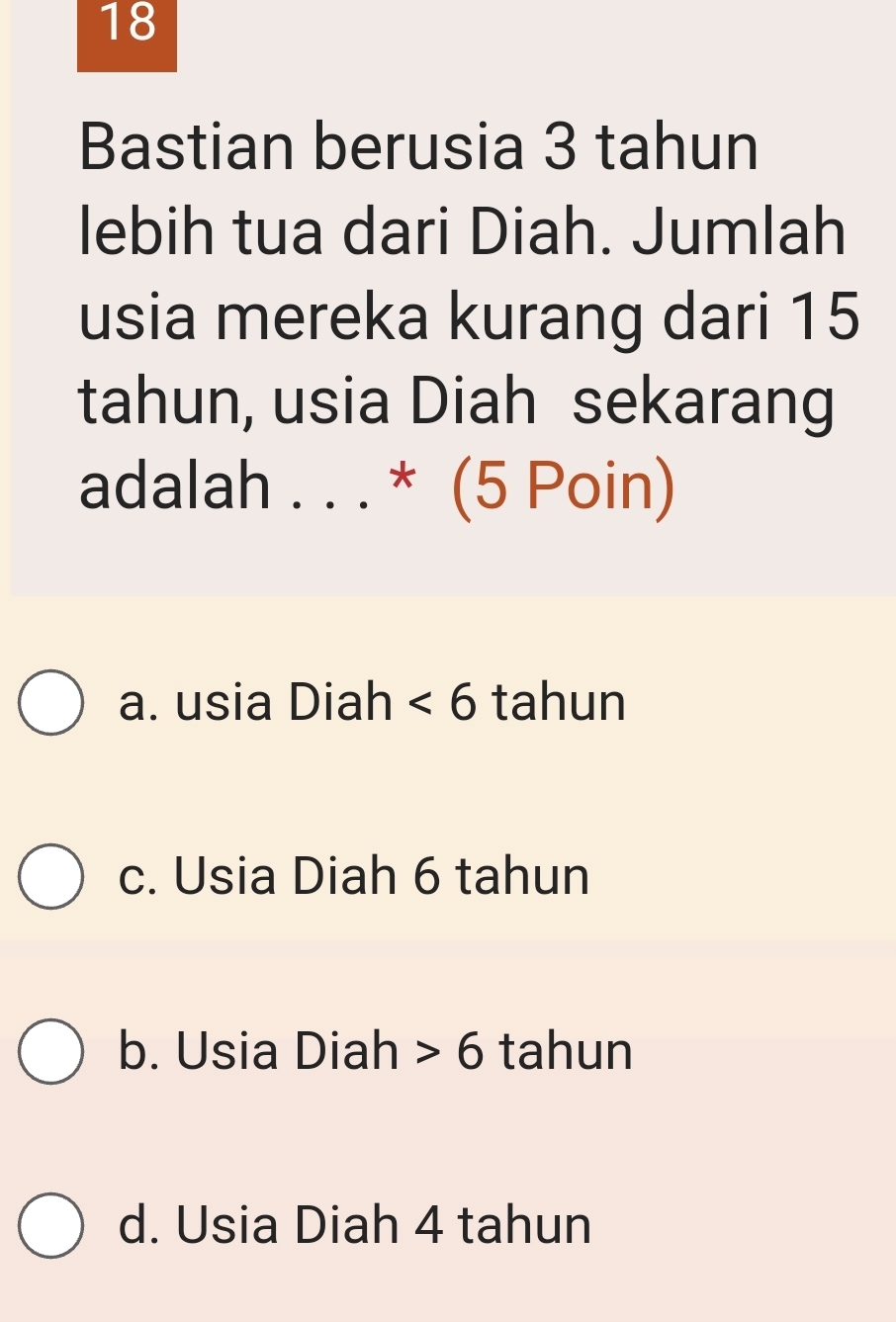 Bastian berusia 3 tahun
lebih tua dari Diah. Jumlah
usia mereka kurang dari 15
tahun, usia Diah sekarang
adalah . . . * (5 Poin)
a. usia Diah <6</tex> tahun
c. Usia Diah 6 tahun
b. Usia Diah 6 tahun
d. Usia Diah 4 tahun