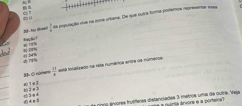 A) R
U
B) S.
C) T
D) U.
32- No Brasil  3/4  da população vive na zona urbana. De que outra forma podemos representar essa
fração?
a) 15%
b) 25%
c) 34%
d) 75%
33- O número  11/4  está localizado na reta numérica entre os números:
a) 1 e 2
b) 2 e 3
c) 3 e 4
d) 4 e 5
cinco árvores frutíferas distanciadas 3 metros uma da outra. Veja
tre a quinta árvore e a porteira?