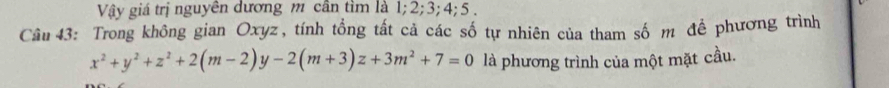 Vậy giá trị nguyễn dương m cần tìm là 1; 2; 3; 4; 5. 
Câu 43: Trong không gian Oxyz, tính tổng tất cả các số tự nhiên của tham số m đề phương trình
x^2+y^2+z^2+2(m-2)y-2(m+3)z+3m^2+7=0 là phương trình của một mặt cầu.