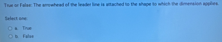 True or False: The arrowhead of the leader line is attached to the shape to which the dimension applies.
Select one:
a. True
b False