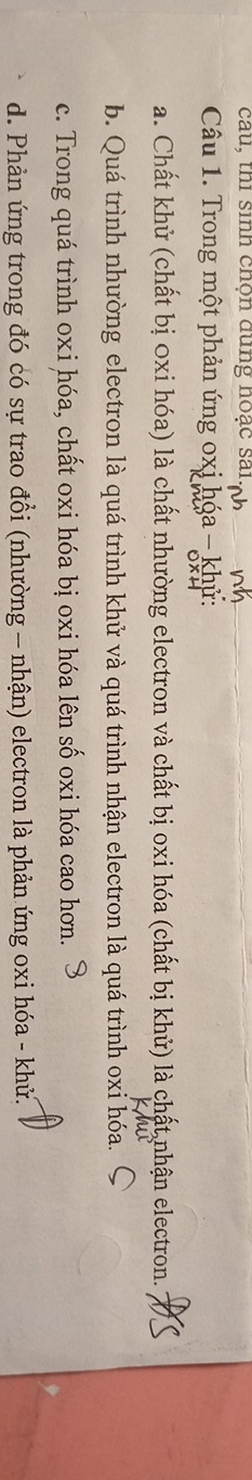 cau, thi sinh chọn dùng hoạc sai
Câu 1. Trong một phản ứng oxị hóa - khử:
a. Chất khử (chất bị 0xi hóa) là chất nhường electron và chất bị oxi hóa (chất bị khử) là chất nhận electron.
b. Quá trình nhường electron là quá trình khử và quá trình nhận electron là quá trình oxi hóa.
c. Trong quá trình oxi hóa, chất oxi hóa bị oxi hóa lên số oxi hóa cao hơn.
d. Phản ứng trong đó có sự trao đổi (nhường - nhận) electron là phản ứng oxi hóa - khử.