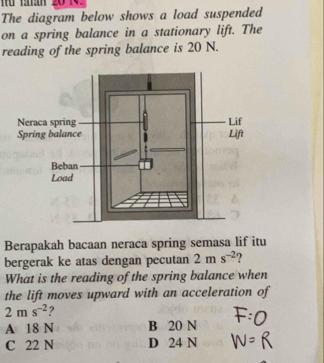 The diagram below shows a load suspended
on a spring balance in a stationary lift. The
reading of the spring balance is 20 N.
Berapakah bacaan neraca spring semasa lif itu
bergerak ke atas dengan pecutan 2ms^(-2) 2
What is the reading of the spring balance when
the lift moves upward with an acceleration of
2ms^(-2) ?
A 18 N B 20 N
C 22 N D 24 N