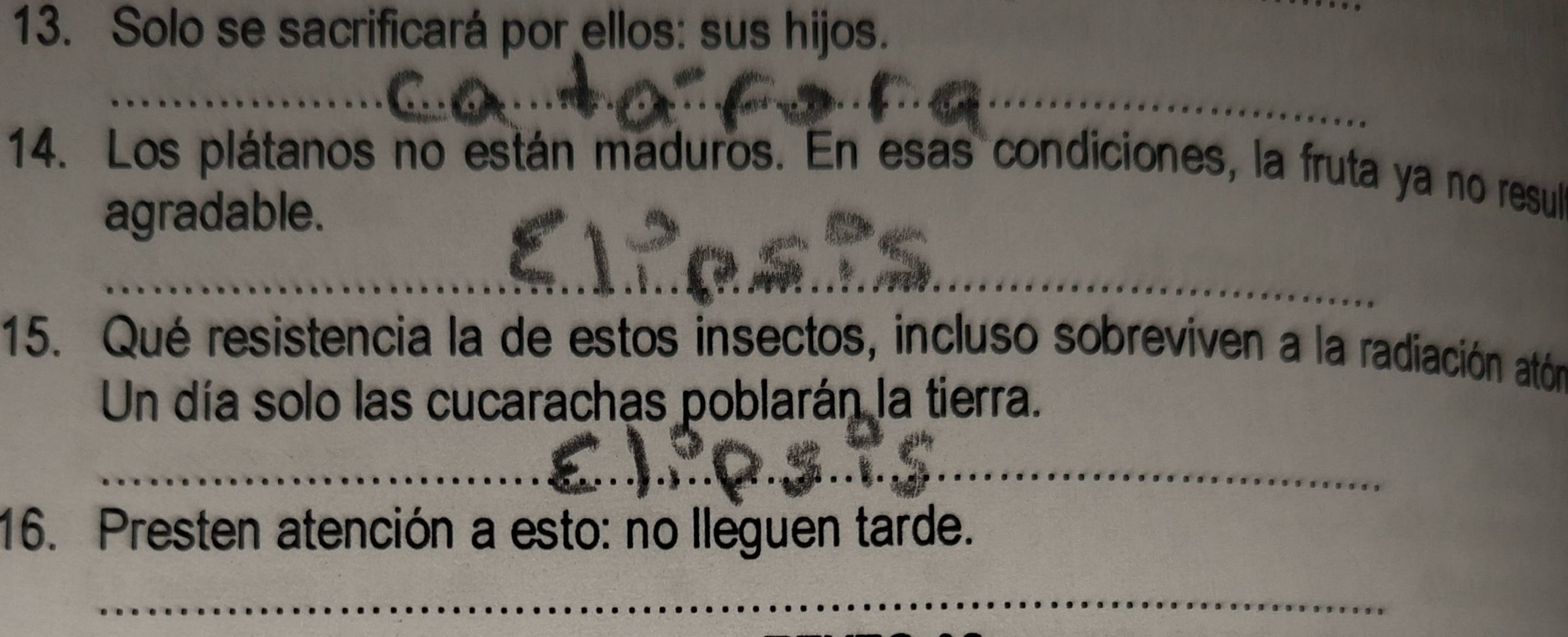 Solo se sacrificará por ellos: sus hijos. 
_ 
14. Los plátanos no están maduros. En esas condiciones, la fruta ya no resul 
agradable. 
_ 
15. Qué resistencia la de estos insectos, incluso sobreviven a la radiación atón 
Un día solo las cucarachas poblarán la tierra. 
_ 
16. Presten atención a esto: no lleguen tarde. 
_