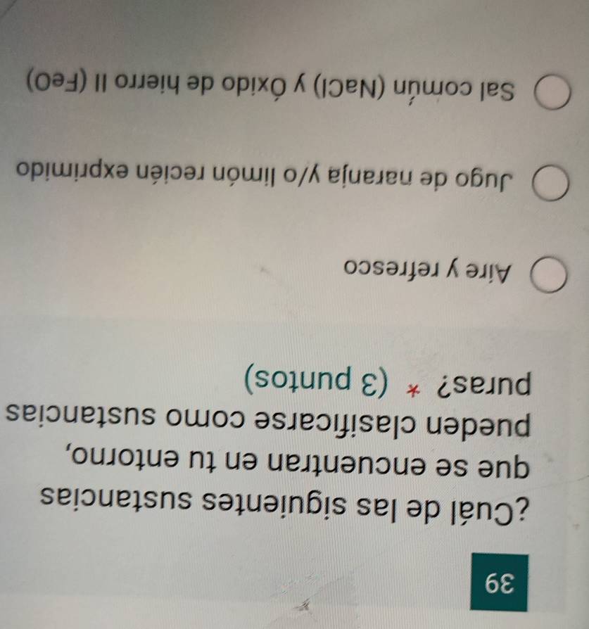 39
¿Cuál de las siguientes sustancias
que se encuentran en tu entorno,
pueden clasificarse como sustancias
puras? * (3 puntos)
Aire y refresco
Jugo de naranja y/o limón recién exprimido
Sal común (NaCl) y Óxido de hierro II (FeO)