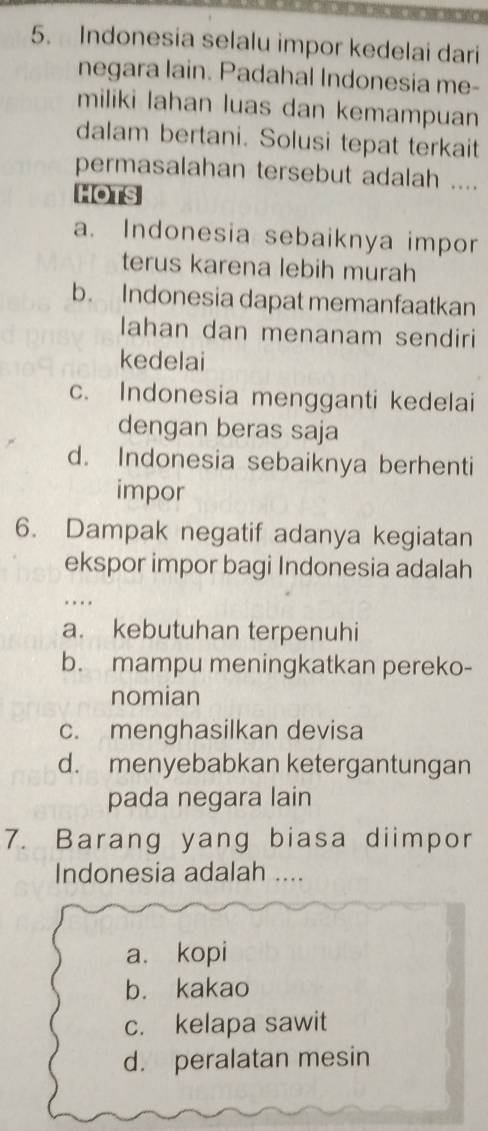 Indonesia selalu impor kedelai dari
negara lain. Padahal Indonesia me-
miliki lahan luas dan kemampuan
dalam bertani. Solusi tepat terkait
permasalahan tersebut adalah ....
HOTS
a. Indonesia sebaiknya impor
terus karena lebih murah
b. Indonesia dapat memanfaatkan
lahan dan menanam sendiri
kedelai
c. Indonesia mengganti kedelai
dengan beras saja
d. Indonesia sebaiknya berhenti
impor
6. Dampak negatif adanya kegiatan
ekspor impor bagi Indonesia adalah
.
a. kebutuhan terpenuhi
b. mampu meningkatkan pereko-
nomian
c. menghasilkan devisa
d. menyebabkan ketergantungan
pada negara lain
7. Barang yang biasa diimpor
Indonesia adalah ....
a、 kopi
b. kakao
c. kelapa sawit
d. peralatan mesin