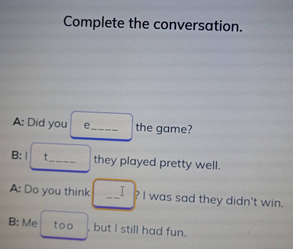 Complete the conversation. 
A: Did you e_ the game? 
B: | t_ they played pretty well. 
A: Do you think _I ? I was sad they didn't win. 
B: Me too , but I still had fun.