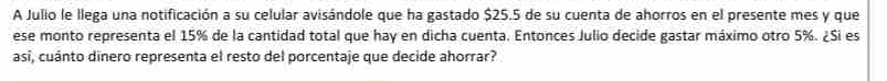 A Julio le llega una notificación a su celular avisándole que ha gastado $25.5 de su cuenta de ahorros en el presente mes y que 
ese monto representa el 15% de la cantidad total que hay en dicha cuenta. Entonces Julio decide gastar máximo otro 5%. ¿Si es 
asi, cuánto dinero representa el resto del porcentaje que decide ahorrar?