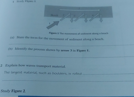 Stody Figure 1 
Figure 1 The movement of sediment along a beach 
(a) State the term for the movement of sediment along a beach. 
_ 
(b) Identify the process shown by arrow 3 in Figure 1. 
_ 
2 Explain how waves transport material. 
The largest material, such as boulders, is rolled_ 
_ 
Study Figure 2.