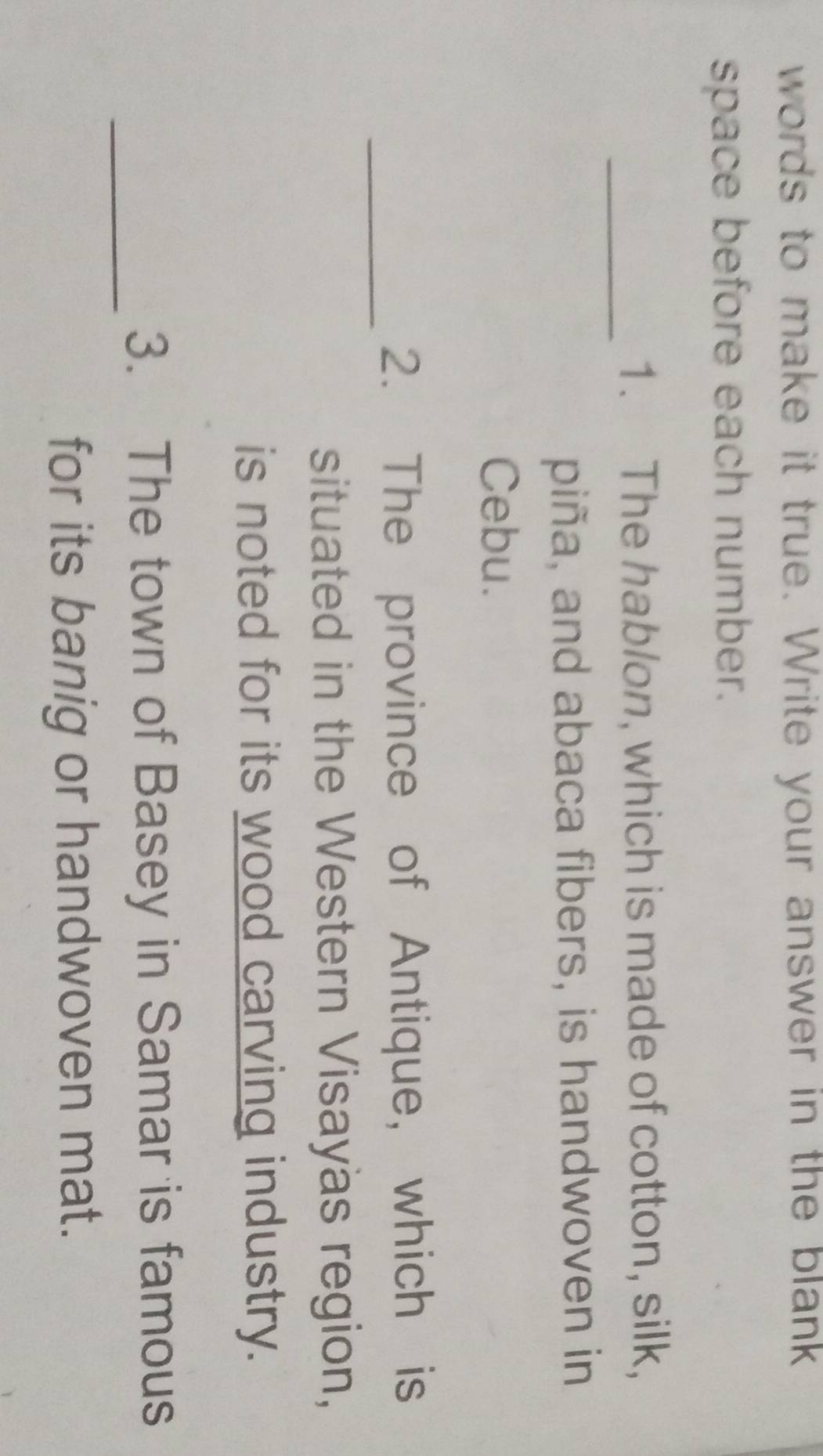 words to make it true. Write your answer in the blank 
space before each number. 
_ 
1. The hablon, which is made of cotton, silk, 
piña, and abaca fibers, is handwoven in 
Cebu. 
_ 
2. The province of Antique, which is 
situated in the Western Visayas region, 
is noted for its wood carving industry. 
_ 
3. The town of Basey in Samar is famous 
for its banig or handwoven mat.