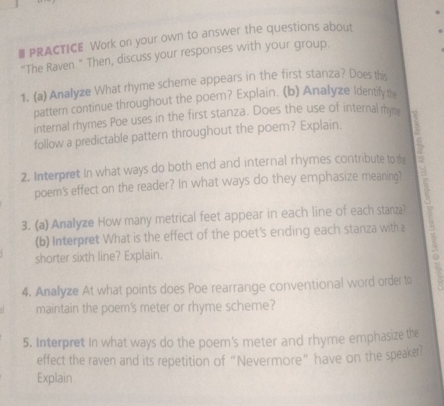 # PRACTICE. Work on your own to answer the questions about 
“The Raven." Then, discuss your responses with your group. 
1. (a) Analyze What rhyme scheme appears in the first stanza? Does this 
pattern continue throughout the poem? Explain. (b) Analyze Identify the 
internal rhymes Poe uses in the first stanza. Does the use of internal rhyme 
follow a predictable pattern throughout the poem? Explain. 
2. Interpret In what ways do both end and internal rhymes contribute to the 
poem's effect on the reader? In what ways do they emphasize meaning? 
3. (a) Analyze How many metrical feet appear in each line of each stanza? 
(b) Interpret What is the effect of the poet's ending each stanza with a 
shorter sixth line? Explain. 
4. Analyze At what points does Poe rearrange conventional word order to 
maintain the poem's meter or rhyme scheme? 
5. Interpret In what ways do the poem's meter and rhyme emphasize the 
effect the raven and its repetition of “Nevermore” have on the speaker? 
Explain