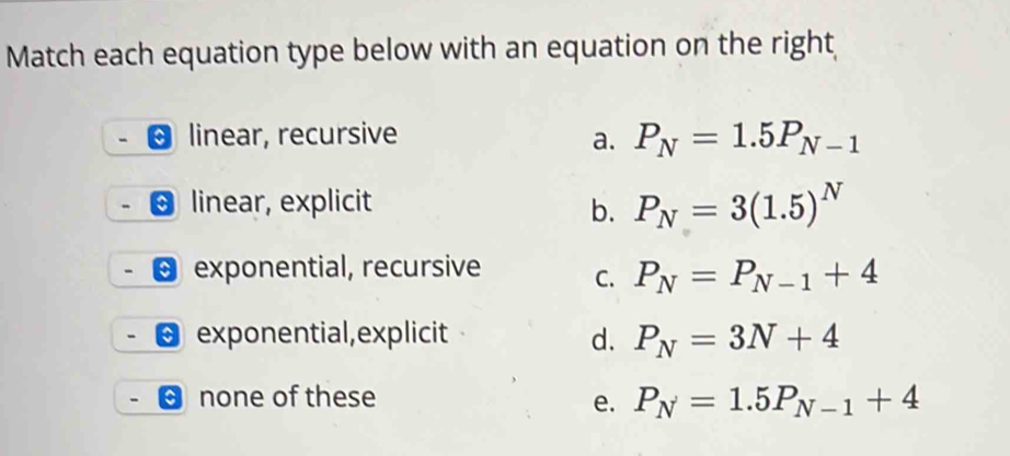 Match each equation type below with an equation on the right
linear, recursive
a. P_N=1.5P_N-1
linear, explicit b. P_N=3(1.5)^N
exponential, recursive C. P_N=P_N-1+4
exponential,explicit d. P_N=3N+4
none of these e. P_N=1.5P_N-1+4