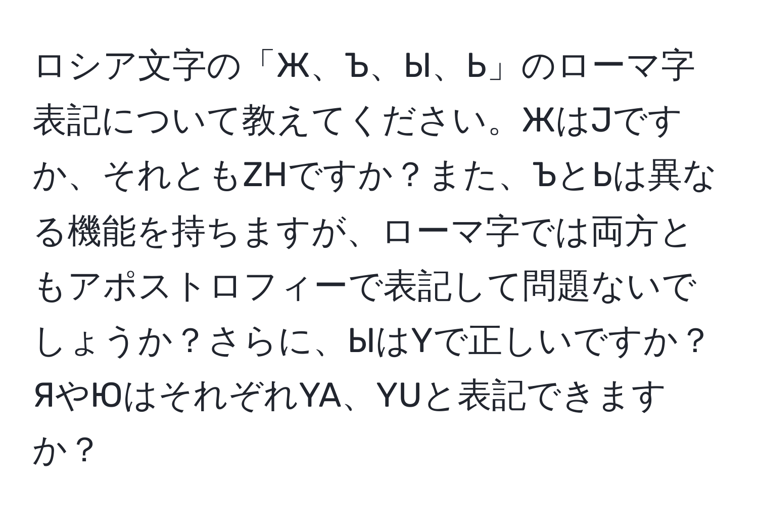 ロシア文字の「Ж、Ъ、Ы、Ь」のローマ字表記について教えてください。ЖはJですか、それともZHですか？また、ЪとЬは異なる機能を持ちますが、ローマ字では両方ともアポストロフィーで表記して問題ないでしょうか？さらに、ЫはYで正しいですか？ЯやЮはそれぞれYA、YUと表記できますか？