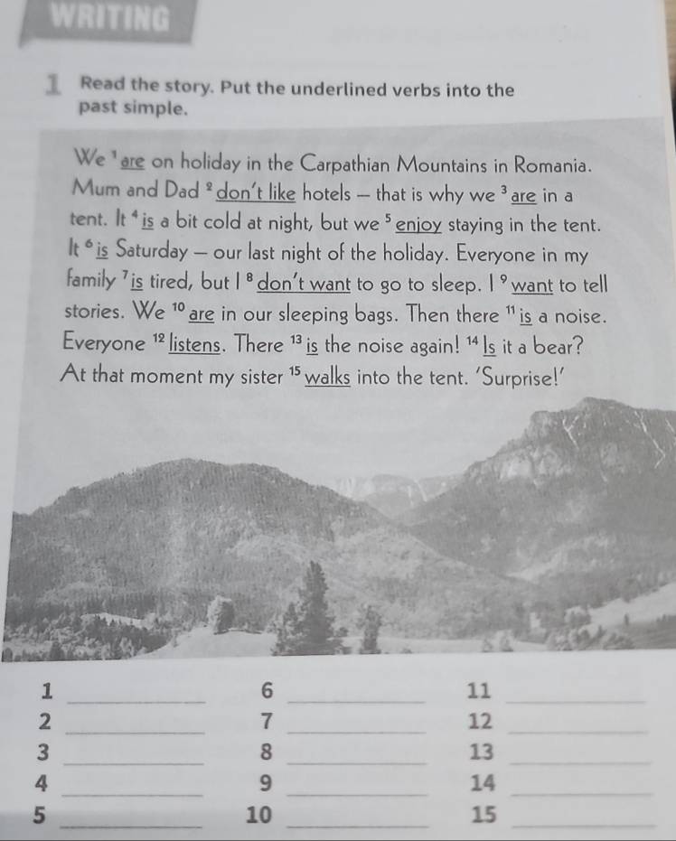 WRITING 
Read the story. Put the underlined verbs into the 
past simple. 
We "are on holiday in the Carpathian Mountains in Romania. 
Mum and Dad * don't like hotels -- that is why we ³are in a 
tent. lt^4 is a bit cold at night, but we ⁵enjoy staying in the tent. 
t° is Saturday — our last night of the holiday. Everyone in my 
family ' is tired, but |^8 don't want to go to sleep. |^9 want to tell 
stories. We 1 are in our sleeping bags. Then there 1 is a noise. 
Everyone 1listens. There 1 is the noise again! 1 Is it a bear? 
At that moment my sister ¹ walks into the tent. ‘Surprise!’
1
_ 
6 
11 
__ 
2 
_ 
_7
12 _ 
3 
_ 
_8
13 _ 
_4 
9 
14 
__ 
_5
10 _
15 _