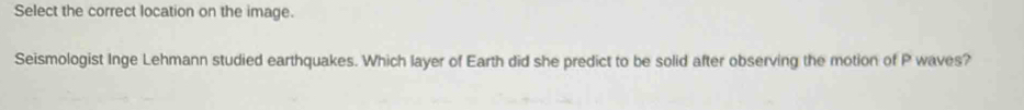 Select the correct location on the image. 
Seismologist Inge Lehmann studied earthquakes. Which layer of Earth did she predict to be solid after observing the motion of P waves?