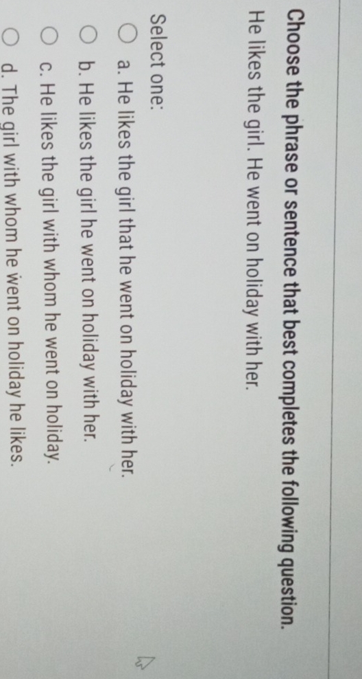 Choose the phrase or sentence that best completes the following question.
He likes the girl. He went on holiday with her.
Select one:
a. He likes the girl that he went on holiday with her.
b. He likes the girl he went on holiday with her.
c. He likes the girl with whom he went on holiday.
d. The girl with whom he went on holiday he likes.