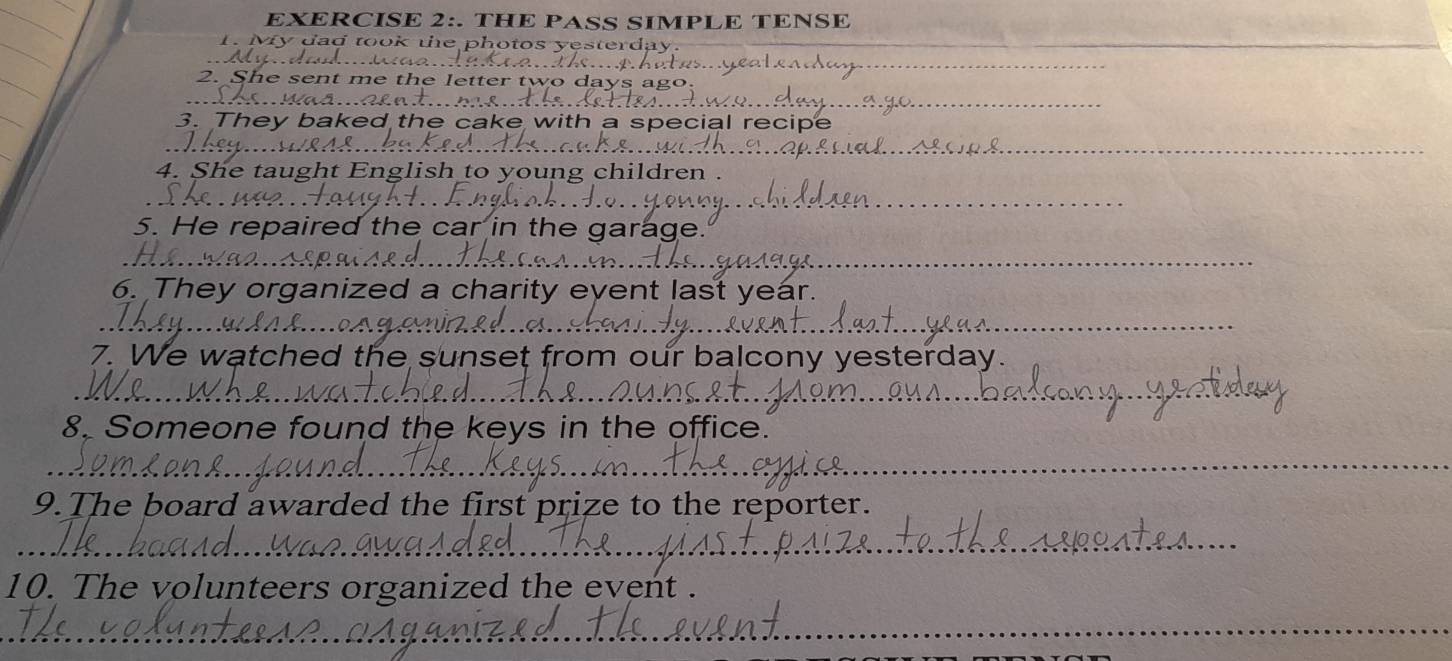 THE PASS SIMPLE TENSE 
_ 
_ 
_ 
2. She 
_ 
3. They d 
F 
_ 
4. She taught E young children . 
_ 
5. He repaired the car in the garage. 
_ 
6. They organized a charity eyent last year. 
_ 
7. We watched the sunset from our balcony yesterday. 
_ 
_ 
8. Someone found the keys in the office. 
_ 
_ 
_ 
9. The board awarded the first prize to the reporter. 
_ 
_ 
_ 
10. The volunteers organized the event . 
__ 
_