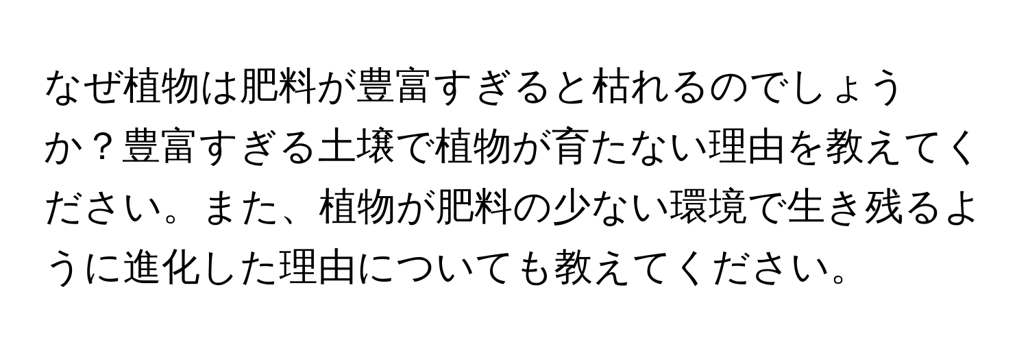 なぜ植物は肥料が豊富すぎると枯れるのでしょうか？豊富すぎる土壌で植物が育たない理由を教えてください。また、植物が肥料の少ない環境で生き残るように進化した理由についても教えてください。