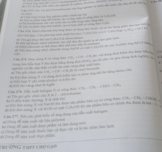 e) Phán ứng tách HCI của 2-chloropropane chỉ II
d) CFC là hợp chất chứa các nguyên tố carbon, flourine, chlorine, VII IIy
Câu 273. Cho vài giọt bromobenzene vào ống nghiệm có chứa sẵn nước, lắc nhẹ rồi để yên t Cău 28.
vài phút.
#) Chất lóng trong ống nghiệm phân thành hai lớp
b) Xây ra phản ứng thể halide, tạo ra hợp chất có công thức là C_6H_5OH
c) Bromobenzene tan vào nước tạo ra chất lóng màu vàng nău
d) Xây ra phản ứng tách halide, tạo ra hợp chất có công thức ( ∠ H
Câu 274. Ethyl chloride hóa lóng được sử dụng làm thuốc xịt có tác dụng giám đau tạm thời k
chơi thể thao. Cho phương trình nhiệt hóa học: C_2H_5Cl(l) leftharpoons C_2H_5Cl(g)△ ,H_(fin=)°=24,7kJ
#) T ê n gọi thay thể của C° H-Cl là chloroethane.
b) Khi xit thuộc ethyl chloride vào chổ đau thì người ta sẽ cảm giác lạnh
e) Ethyl chloride có thể được điều chế trực tiếp từ methane.
d) Nếu đun nóng ethyl chloride trong NaOH có mật C_2H_3OH I thì xây ra phân ứng thể Cl bằng,
OH.
Câu 275, Đun nóng X có công thức CH_2=CH-CH_2Br với dung dịch kiểm thu được hỗn họ Có
trung hòa hỗn hợp Y thu được bằng dung dịch HNO_3
C
nghiệm và lắc nhẹ thấy có kết tủa màu vàng nhạt xuất hiện. y  sa dó nhỏ vài giọt dung dịch AgNO_3v_b C
a) Tên gốc chức của CH_2=CH-CH_2Br là vinyl bromide.
b) Khi đun nóng X với dung dịch kiểm xây ra phản ứng thể Br bằng nhóm OH. h
c) Hỗn hợp Y chỉ chứa alcohol và kiểm dư.
d)_Kết tủa vàng nhạt là AgBr.
Câu 276. Dẫn xuất halogen X có công thức: CH_3-CH_2-CHCl-CH_3.
a) Tên gọi gốc chức của X là 2 - chlorobutane.
b) Ở điều kiện thường, X là chất khí.
c) Khi đun nông X với NaOH thu được sản phẩm hữu cơ có công thức: CH_3-CH_2-CHOH-C
đ) Khi đun nóng X với KOH có mặt C_2H_5 OH thì sản phẩm hữu cơ chính thu được là bu -1-
Câu 277. Xét các phát biểu về ứng dụng của dẫn xuất halogen.
a) Dùng để sản xuất vật liệu polymer.
b) Dùng đề sản xuất được phẩm và làm dung môi.
c) Dùng đề sản xuất thuốc bảo vệ thực vật và là tác nhân làm lạnh.
d) Dùng để sản xuất thực phẩm.
trườnG thpt chợ gạo