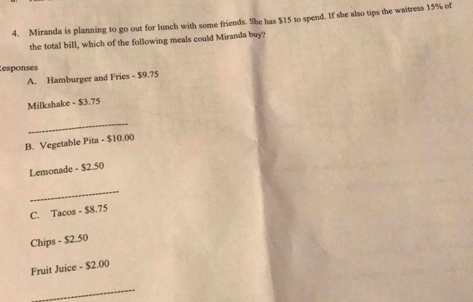 Miranda is planning to go out for lunch with some friends. She has $15 to spend. If she also tips the waitress 15% of 
the total bill, which of the following meals could Miranda buy? 
esponses 
A. Hamburger and Fries - $9.75
Milkshake - $3.75
_ 
B. Vegetable Pita - $10.00
Lemonade - $2.50
_ 
C. Tacos - $8.75
Chips - $2.50
Fruit Juice - $2.00
_