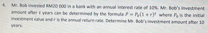 Mr. Bob invested RM20 000 in a bank with an annual interest rate of 10%. Mr. Bob's investment 
amount after t years can be determined by the formula P=P_0(1+r)^t where P_0 is the initial 
investment value and r is the annual return rate. Determine Mr. Bob’s investment amount after 10
years :