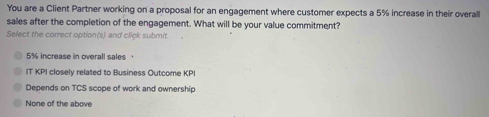 You are a Client Partner working on a proposal for an engagement where customer expects a 5% increase in their overall
sales after the completion of the engagement. What will be your value commitment?
Select the correct option(s) and click submit.
5% increase in overall sales ，
IT KPI closely related to Business Outcome KPI
Depends on TCS scope of work and ownership
None of the above