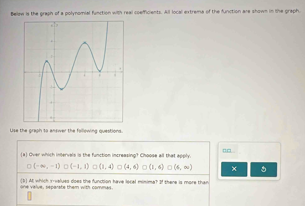 Below is the graph of a polynomial function with real coefficients. All local extrema of the function are shown in the graph.
Use the graph to answer the following questions.
(a) Over which intervals is the function increasing? Choose all that apply.
(-∈fty ,-1) (-1,1) (1,4) (4,6) (1,6) (6,∈fty ) ×
(b) At which x -values does the function have local minima? If there is more than
one value, separate them with commas.